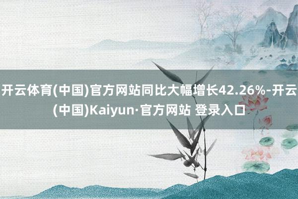 开云体育(中国)官方网站同比大幅增长42.26%-开云(中国)Kaiyun·官方网站 登录入口