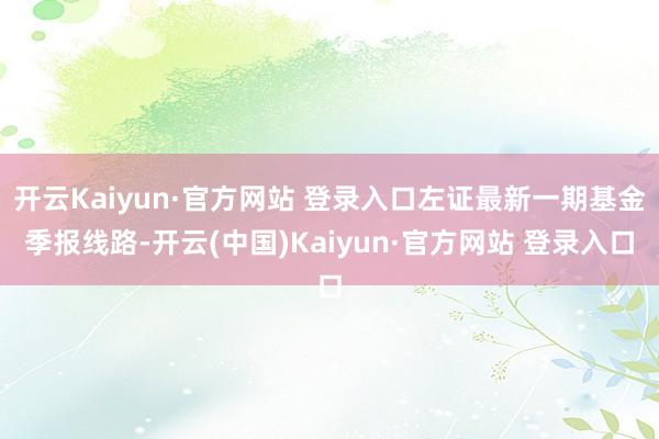 开云Kaiyun·官方网站 登录入口左证最新一期基金季报线路-开云(中国)Kaiyun·官方网站 登录入口