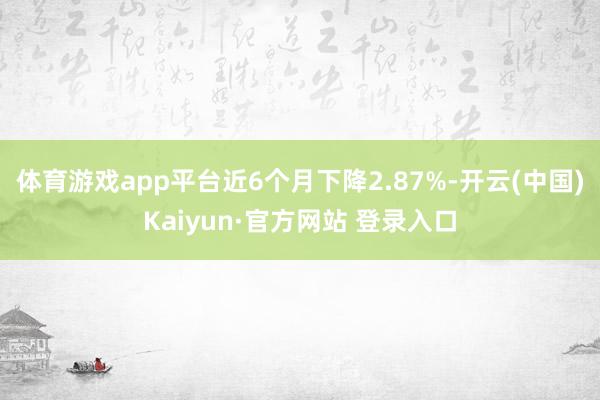 体育游戏app平台近6个月下降2.87%-开云(中国)Kaiyun·官方网站 登录入口