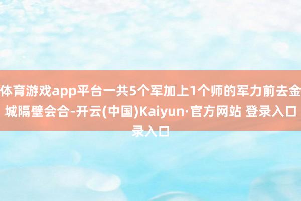 体育游戏app平台一共5个军加上1个师的军力前去金城隔壁会合-开云(中国)Kaiyun·官方网站 登录入口