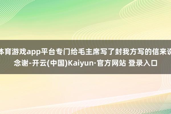 体育游戏app平台专门给毛主席写了封我方写的信来说念谢-开云(中国)Kaiyun·官方网站 登录入口