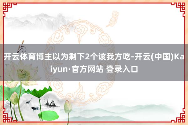 开云体育博主以为剩下2个该我方吃-开云(中国)Kaiyun·官方网站 登录入口