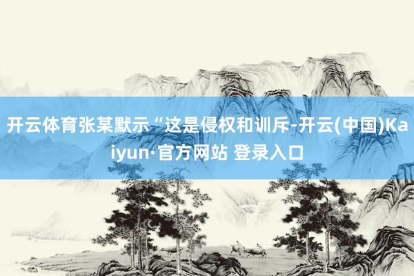 开云体育张某默示“这是侵权和训斥-开云(中国)Kaiyun·官方网站 登录入口