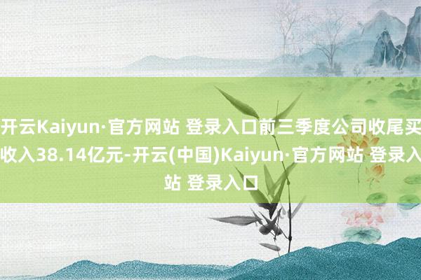 开云Kaiyun·官方网站 登录入口前三季度公司收尾买卖收入38.14亿元-开云(中国)Kaiyun·官方网站 登录入口