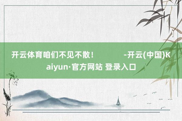 开云体育咱们不见不散！            -开云(中国)Kaiyun·官方网站 登录入口