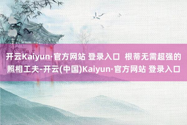 开云Kaiyun·官方网站 登录入口  根蒂无需超强的照相工夫-开云(中国)Kaiyun·官方网站 登录入口