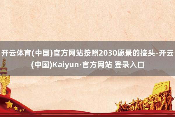 开云体育(中国)官方网站按照2030愿景的接头-开云(中国)Kaiyun·官方网站 登录入口