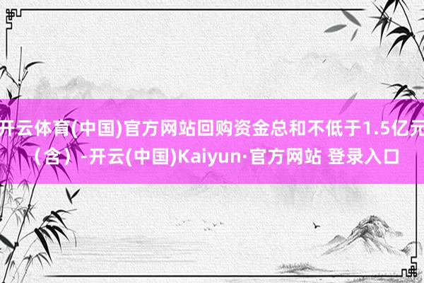 开云体育(中国)官方网站回购资金总和不低于1.5亿元（含）-开云(中国)Kaiyun·官方网站 登录入口