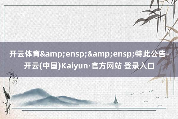 开云体育&ensp;&ensp;特此公告-开云(中国)Kaiyun·官方网站 登录入口