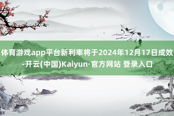 体育游戏app平台新利率将于2024年12月17日成效-开云(中国)Kaiyun·官方网站 登录入口