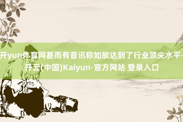 开yun体育网甚而有音讯称如故达到了行业顶尖水平-开云(中国)Kaiyun·官方网站 登录入口