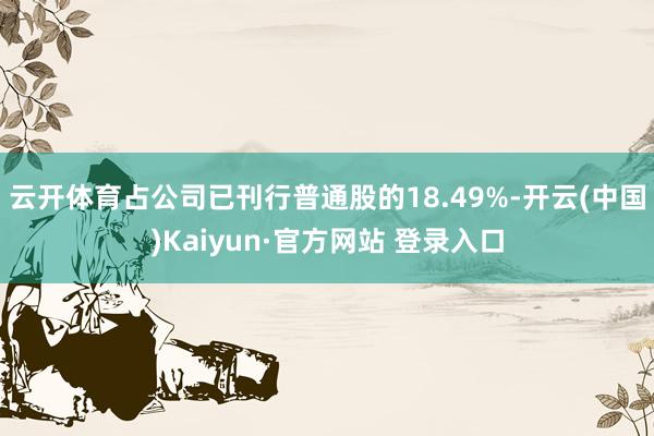 云开体育占公司已刊行普通股的18.49%-开云(中国)Kaiyun·官方网站 登录入口