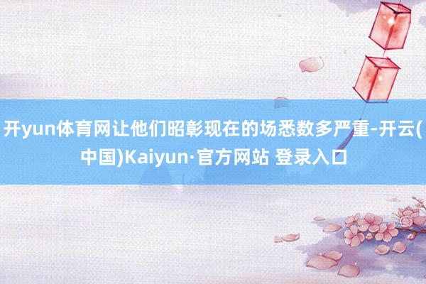 开yun体育网让他们昭彰现在的场悉数多严重-开云(中国)Kaiyun·官方网站 登录入口