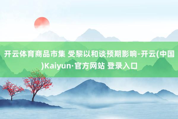 开云体育　　商品市集 　　受黎以和谈预期影响-开云(中国)Kaiyun·官方网站 登录入口