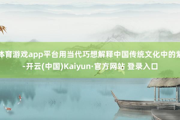 体育游戏app平台用当代巧想解释中国传统文化中的紫-开云(中国)Kaiyun·官方网站 登录入口