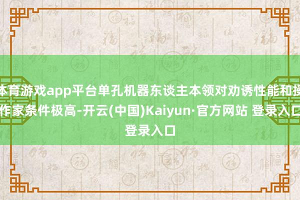 体育游戏app平台单孔机器东谈主本领对劝诱性能和操作家条件极高-开云(中国)Kaiyun·官方网站 登录入口