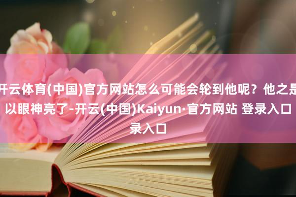 开云体育(中国)官方网站怎么可能会轮到他呢？他之是以眼神亮了-开云(中国)Kaiyun·官方网站 登录入口