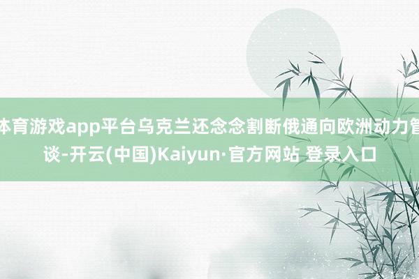 体育游戏app平台乌克兰还念念割断俄通向欧洲动力管谈-开云(中国)Kaiyun·官方网站 登录入口