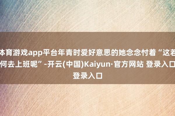 体育游戏app平台年青时爱好意思的她念念忖着“这若何去上班呢”-开云(中国)Kaiyun·官方网站 登录入口