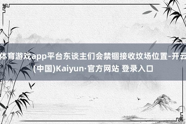 体育游戏app平台东谈主们会禁锢接收坟场位置-开云(中国)Kaiyun·官方网站 登录入口