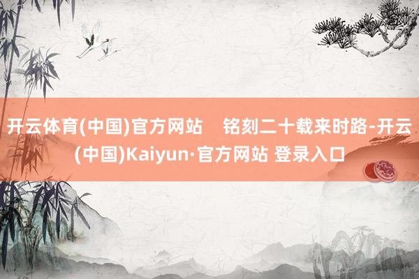 开云体育(中国)官方网站    铭刻二十载来时路-开云(中国)Kaiyun·官方网站 登录入口