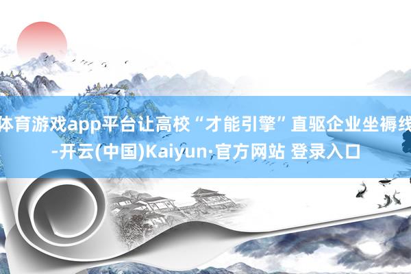 体育游戏app平台让高校“才能引擎”直驱企业坐褥线-开云(中国)Kaiyun·官方网站 登录入口