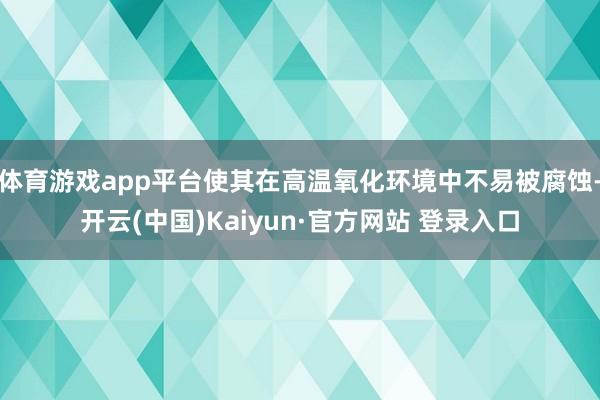 体育游戏app平台使其在高温氧化环境中不易被腐蚀-开云(中国)Kaiyun·官方网站 登录入口