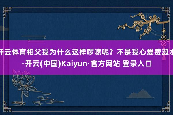 开云体育相父我为什么这样啰嗦呢？不是我心爱费涎水-开云(中国)Kaiyun·官方网站 登录入口