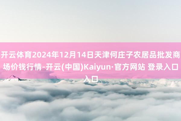 开云体育2024年12月14日天津何庄子农居品批发商场价钱行情-开云(中国)Kaiyun·官方网站 登录入口