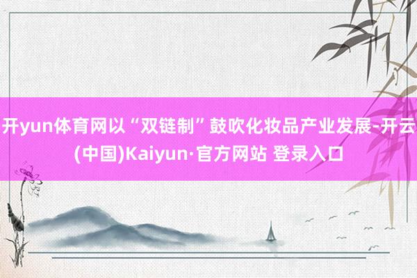 开yun体育网　　以“双链制”鼓吹化妆品产业发展-开云(中国)Kaiyun·官方网站 登录入口