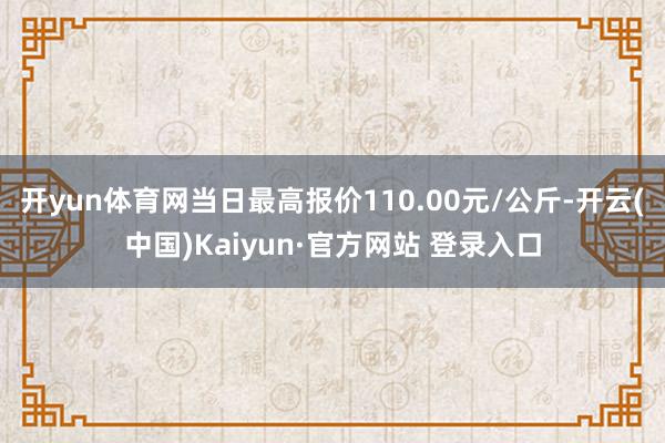 开yun体育网当日最高报价110.00元/公斤-开云(中国)Kaiyun·官方网站 登录入口