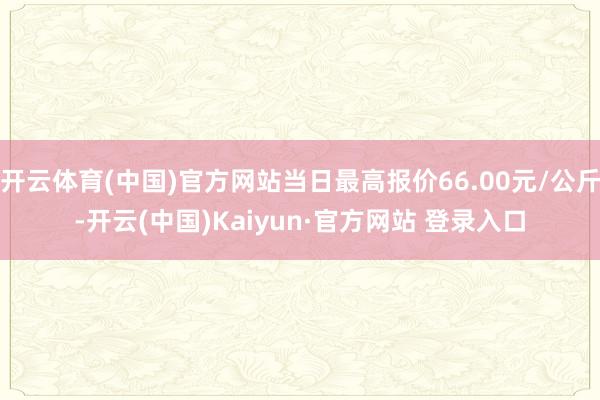 开云体育(中国)官方网站当日最高报价66.00元/公斤-开云(中国)Kaiyun·官方网站 登录入口