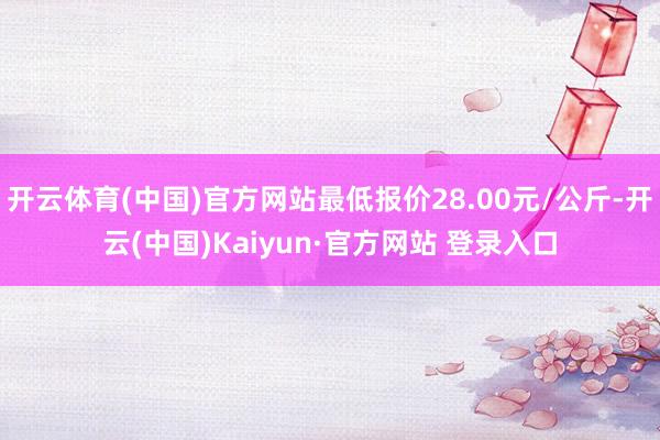 开云体育(中国)官方网站最低报价28.00元/公斤-开云(中国)Kaiyun·官方网站 登录入口