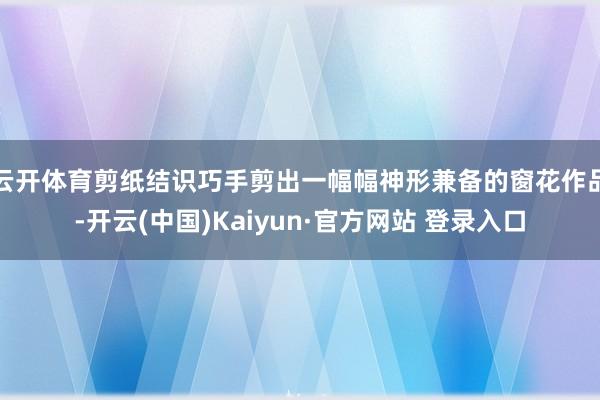 云开体育剪纸结识巧手剪出一幅幅神形兼备的窗花作品-开云(中国)Kaiyun·官方网站 登录入口