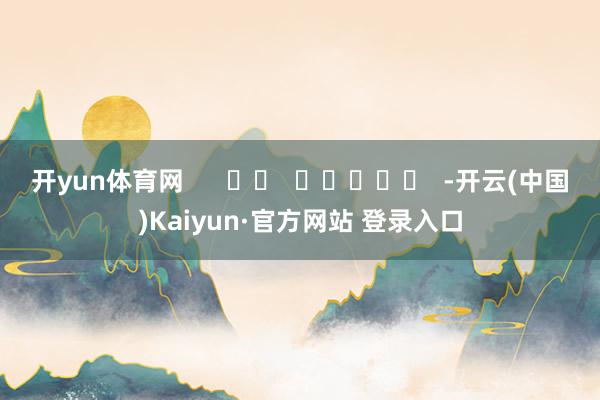 开yun体育网      		  					  -开云(中国)Kaiyun·官方网站 登录入口