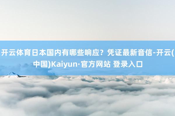 开云体育日本国内有哪些响应？　　凭证最新音信-开云(中国)Kaiyun·官方网站 登录入口