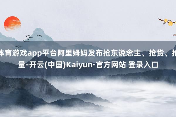 体育游戏app平台阿里姆妈发布抢东说念主、抢货、抢量-开云(中国)Kaiyun·官方网站 登录入口