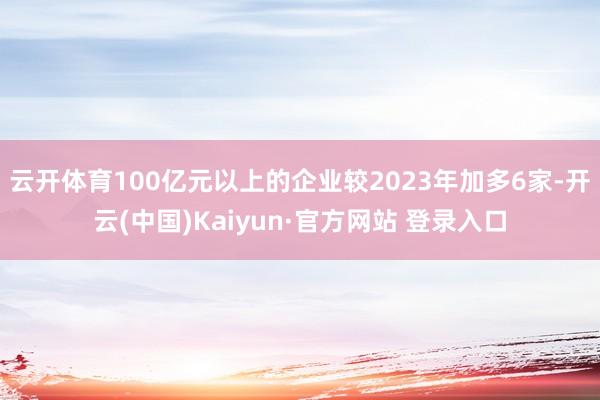 云开体育100亿元以上的企业较2023年加多6家-开云(中国)Kaiyun·官方网站 登录入口