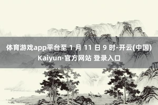 体育游戏app平台至 1 月 11 日 9 时-开云(中国)Kaiyun·官方网站 登录入口