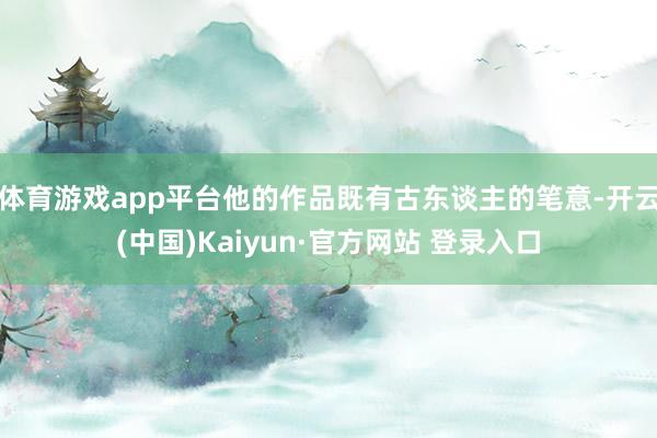 体育游戏app平台他的作品既有古东谈主的笔意-开云(中国)Kaiyun·官方网站 登录入口