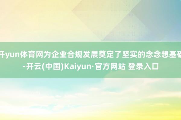 开yun体育网为企业合规发展奠定了坚实的念念想基础-开云(中国)Kaiyun·官方网站 登录入口