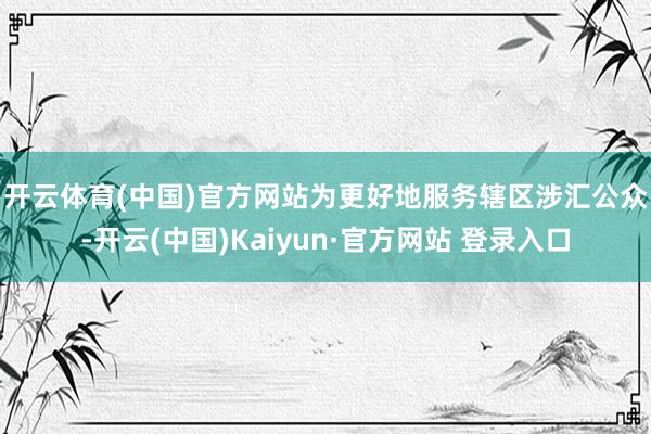 开云体育(中国)官方网站　　为更好地服务辖区涉汇公众-开云(中国)Kaiyun·官方网站 登录入口