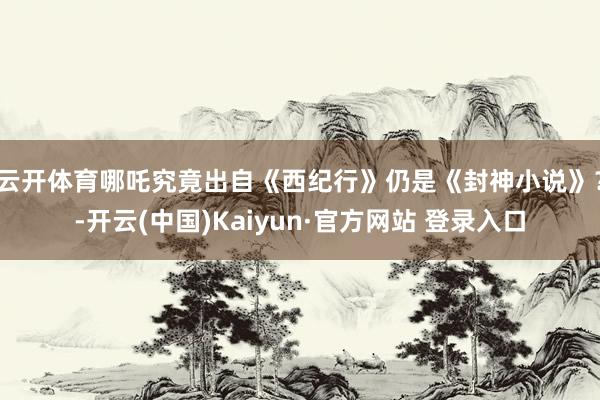 云开体育哪吒究竟出自《西纪行》仍是《封神小说》？-开云(中国)Kaiyun·官方网站 登录入口